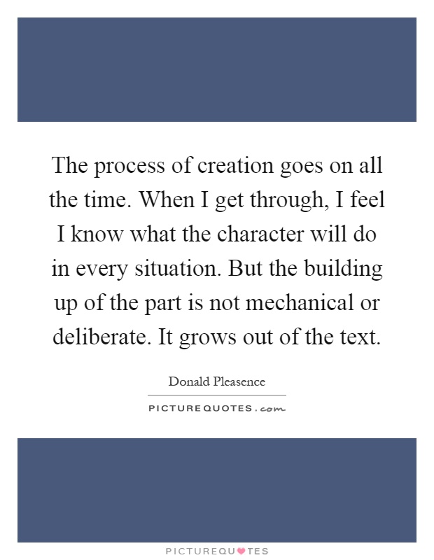The process of creation goes on all the time. When I get through, I feel I know what the character will do in every situation. But the building up of the part is not mechanical or deliberate. It grows out of the text Picture Quote #1