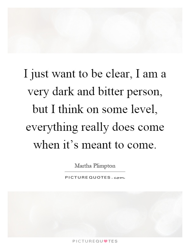 I just want to be clear, I am a very dark and bitter person, but I think on some level, everything really does come when it's meant to come Picture Quote #1