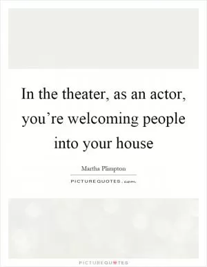 In the theater, as an actor, you’re welcoming people into your house Picture Quote #1