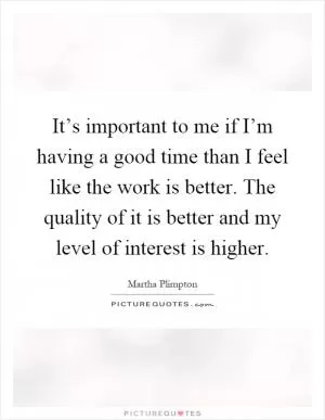 It’s important to me if I’m having a good time than I feel like the work is better. The quality of it is better and my level of interest is higher Picture Quote #1