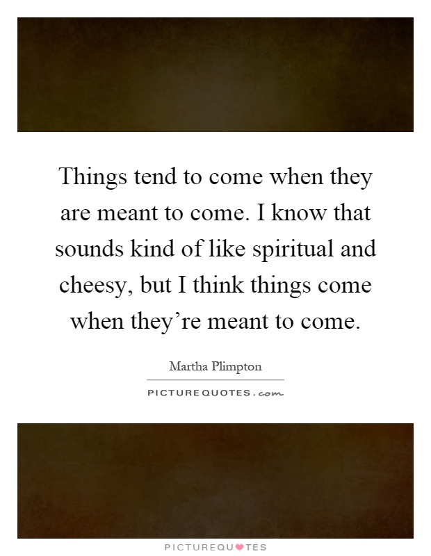 Things tend to come when they are meant to come. I know that sounds kind of like spiritual and cheesy, but I think things come when they're meant to come Picture Quote #1