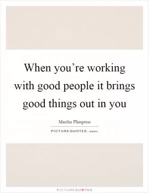 When you’re working with good people it brings good things out in you Picture Quote #1