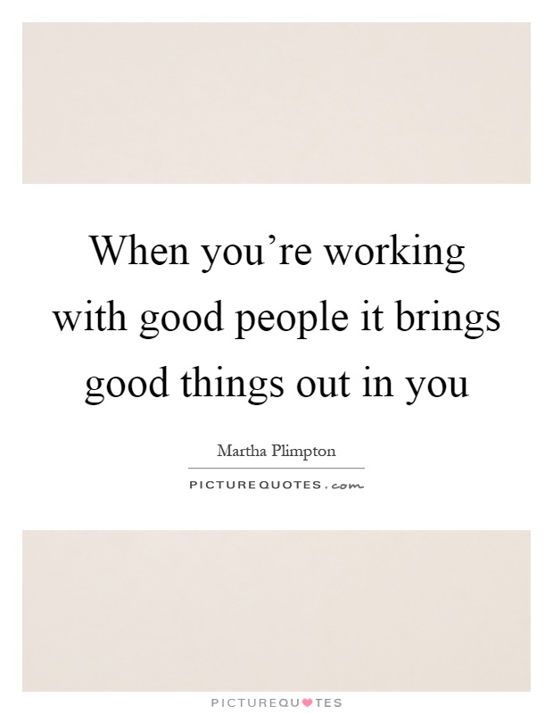 When you're working with good people it brings good things out in you Picture Quote #1