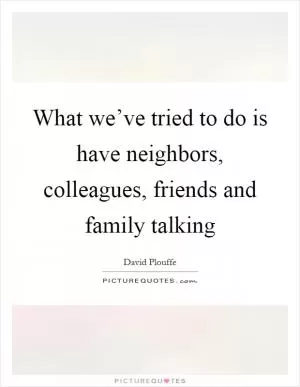 What we’ve tried to do is have neighbors, colleagues, friends and family talking Picture Quote #1