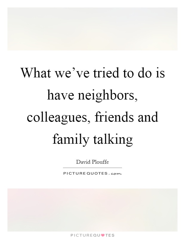 What we've tried to do is have neighbors, colleagues, friends and family talking Picture Quote #1