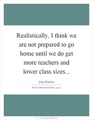 Realistically, I think we are not prepared to go home until we do get more teachers and lower class sizes Picture Quote #1