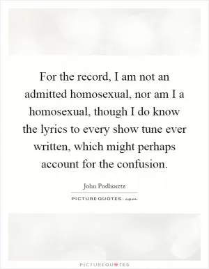 For the record, I am not an admitted homosexual, nor am I a homosexual, though I do know the lyrics to every show tune ever written, which might perhaps account for the confusion Picture Quote #1