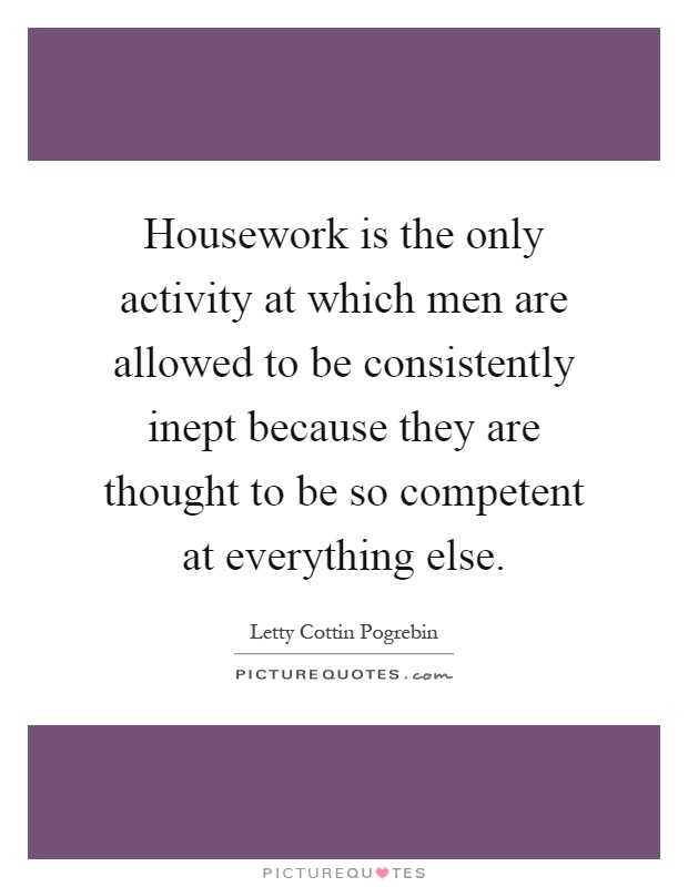 Housework is the only activity at which men are allowed to be consistently inept because they are thought to be so competent at everything else Picture Quote #1