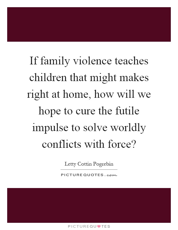 If family violence teaches children that might makes right at home, how will we hope to cure the futile impulse to solve worldly conflicts with force? Picture Quote #1