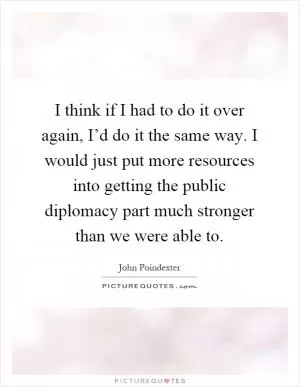 I think if I had to do it over again, I’d do it the same way. I would just put more resources into getting the public diplomacy part much stronger than we were able to Picture Quote #1