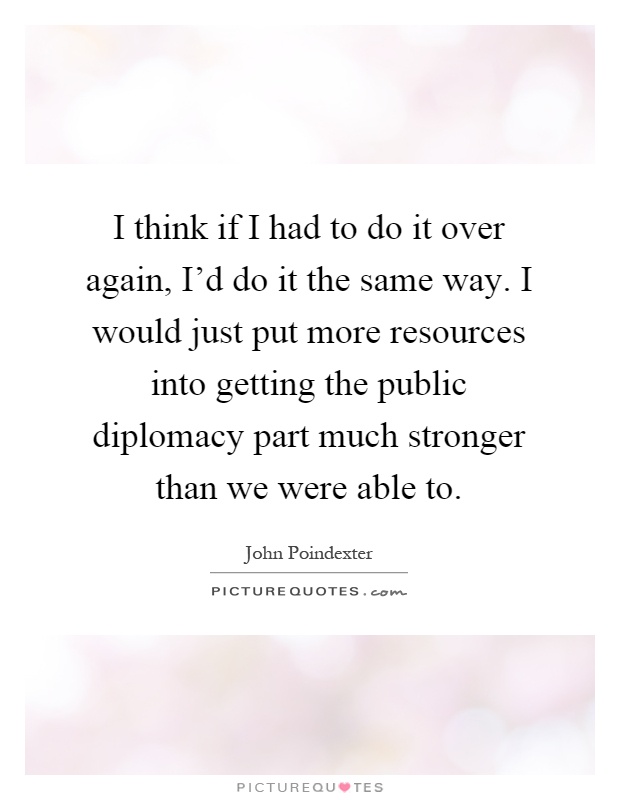 I think if I had to do it over again, I'd do it the same way. I would just put more resources into getting the public diplomacy part much stronger than we were able to Picture Quote #1