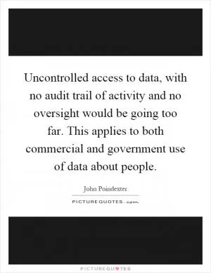 Uncontrolled access to data, with no audit trail of activity and no oversight would be going too far. This applies to both commercial and government use of data about people Picture Quote #1