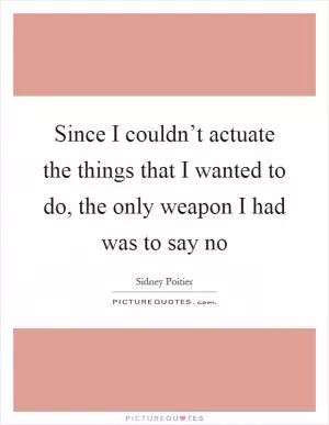 Since I couldn’t actuate the things that I wanted to do, the only weapon I had was to say no Picture Quote #1