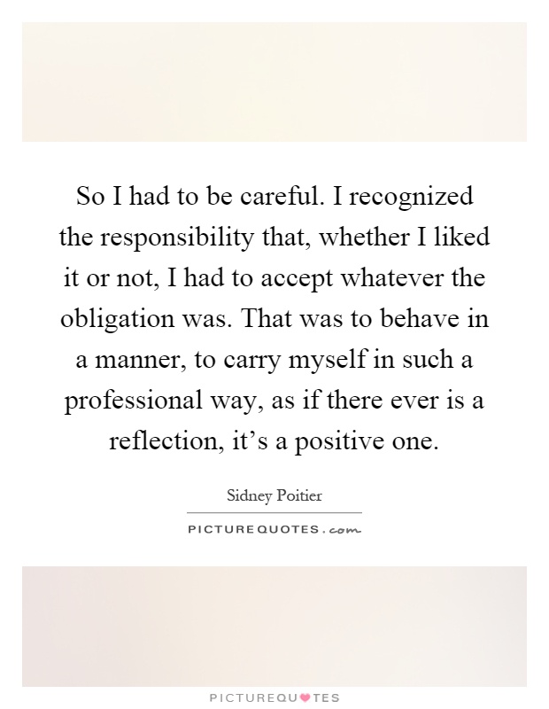 So I had to be careful. I recognized the responsibility that, whether I liked it or not, I had to accept whatever the obligation was. That was to behave in a manner, to carry myself in such a professional way, as if there ever is a reflection, it's a positive one Picture Quote #1