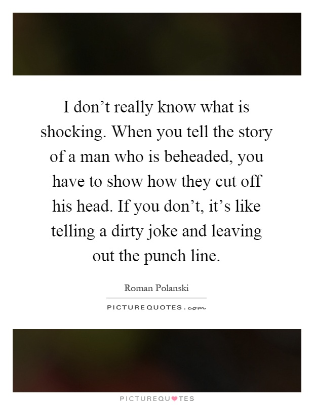 I don't really know what is shocking. When you tell the story of a man who is beheaded, you have to show how they cut off his head. If you don't, it's like telling a dirty joke and leaving out the punch line Picture Quote #1