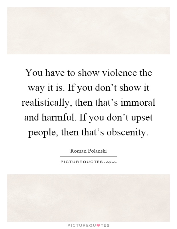 You have to show violence the way it is. If you don't show it realistically, then that's immoral and harmful. If you don't upset people, then that's obscenity Picture Quote #1