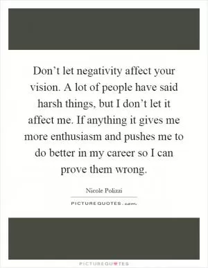 Don’t let negativity affect your vision. A lot of people have said harsh things, but I don’t let it affect me. If anything it gives me more enthusiasm and pushes me to do better in my career so I can prove them wrong Picture Quote #1