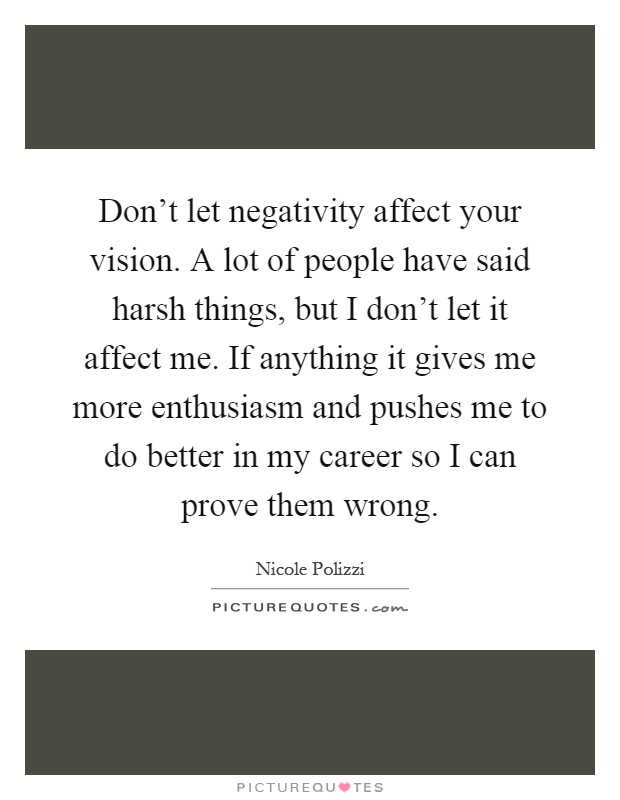 Don't let negativity affect your vision. A lot of people have said harsh things, but I don't let it affect me. If anything it gives me more enthusiasm and pushes me to do better in my career so I can prove them wrong Picture Quote #1