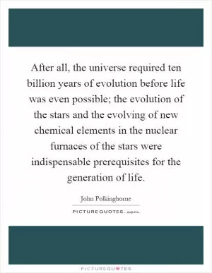 After all, the universe required ten billion years of evolution before life was even possible; the evolution of the stars and the evolving of new chemical elements in the nuclear furnaces of the stars were indispensable prerequisites for the generation of life Picture Quote #1