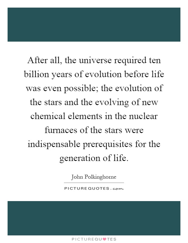 After all, the universe required ten billion years of evolution before life was even possible; the evolution of the stars and the evolving of new chemical elements in the nuclear furnaces of the stars were indispensable prerequisites for the generation of life Picture Quote #1