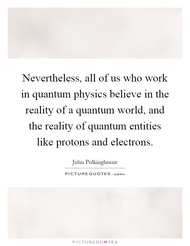 Nevertheless, all of us who work in quantum physics believe in the reality of a quantum world, and the reality of quantum entities like protons and electrons Picture Quote #1