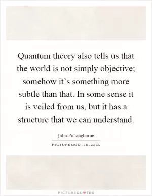 Quantum theory also tells us that the world is not simply objective; somehow it’s something more subtle than that. In some sense it is veiled from us, but it has a structure that we can understand Picture Quote #1