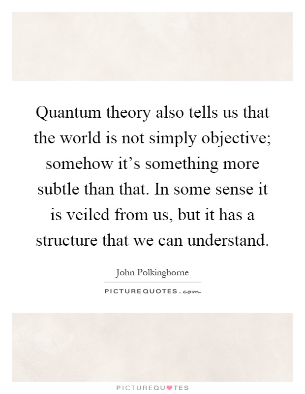Quantum theory also tells us that the world is not simply objective; somehow it's something more subtle than that. In some sense it is veiled from us, but it has a structure that we can understand Picture Quote #1