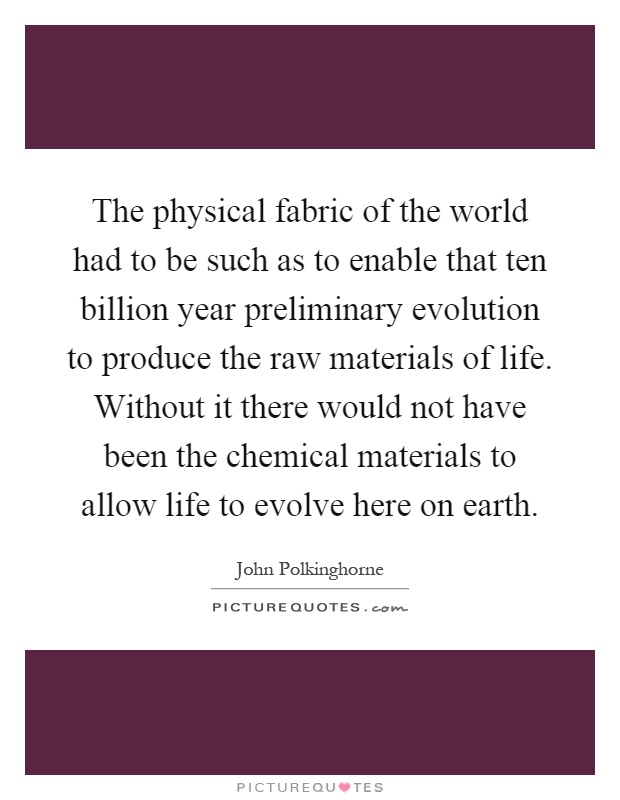 The physical fabric of the world had to be such as to enable that ten billion year preliminary evolution to produce the raw materials of life. Without it there would not have been the chemical materials to allow life to evolve here on earth Picture Quote #1