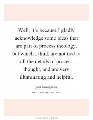 Well, it’s because I gladly acknowledge some ideas that are part of process theology, but which I think are not tied to all the details of process thought, and are very illuminating and helpful Picture Quote #1