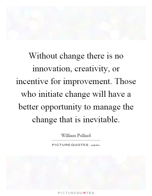 Without change there is no innovation, creativity, or incentive for improvement. Those who initiate change will have a better opportunity to manage the change that is inevitable Picture Quote #1