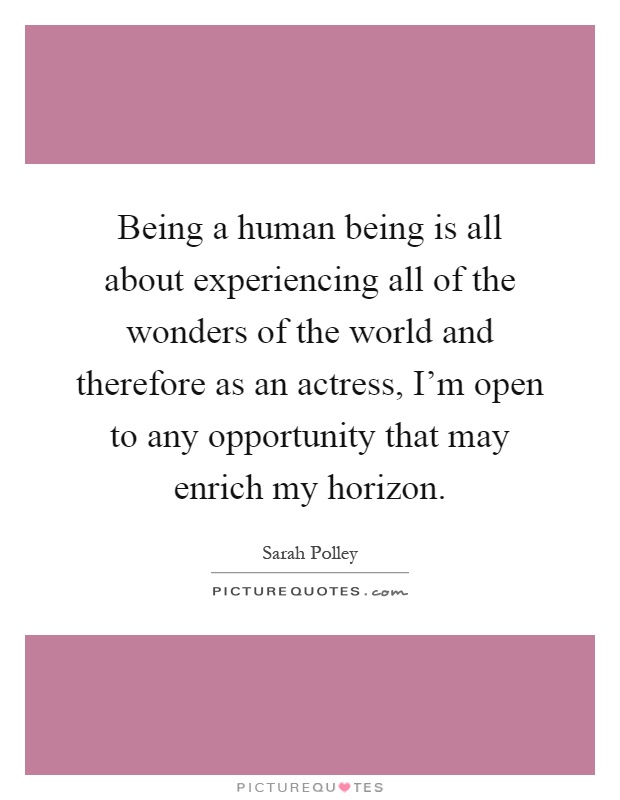 Being a human being is all about experiencing all of the wonders of the world and therefore as an actress, I'm open to any opportunity that may enrich my horizon Picture Quote #1