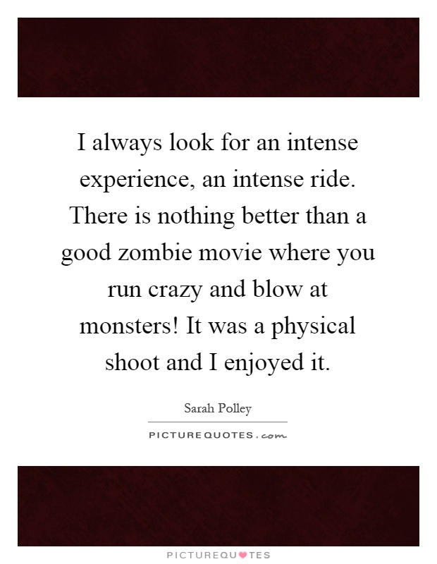 I always look for an intense experience, an intense ride. There is nothing better than a good zombie movie where you run crazy and blow at monsters! It was a physical shoot and I enjoyed it Picture Quote #1