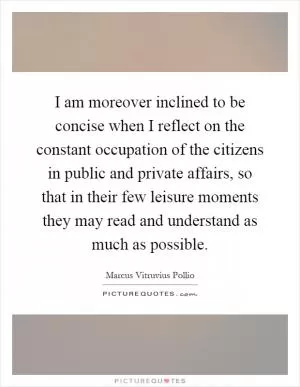 I am moreover inclined to be concise when I reflect on the constant occupation of the citizens in public and private affairs, so that in their few leisure moments they may read and understand as much as possible Picture Quote #1