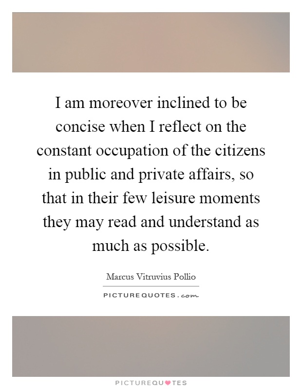 I am moreover inclined to be concise when I reflect on the constant occupation of the citizens in public and private affairs, so that in their few leisure moments they may read and understand as much as possible Picture Quote #1