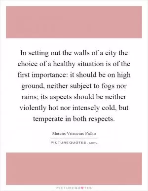 In setting out the walls of a city the choice of a healthy situation is of the first importance: it should be on high ground, neither subject to fogs nor rains; its aspects should be neither violently hot nor intensely cold, but temperate in both respects Picture Quote #1