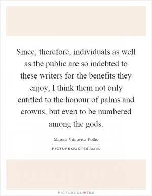 Since, therefore, individuals as well as the public are so indebted to these writers for the benefits they enjoy, I think them not only entitled to the honour of palms and crowns, but even to be numbered among the gods Picture Quote #1