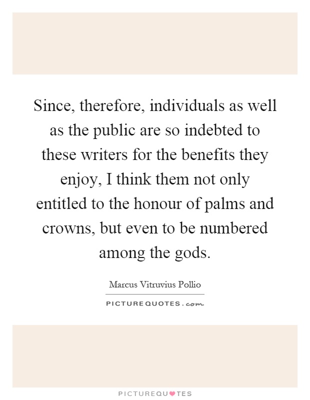 Since, therefore, individuals as well as the public are so indebted to these writers for the benefits they enjoy, I think them not only entitled to the honour of palms and crowns, but even to be numbered among the gods Picture Quote #1