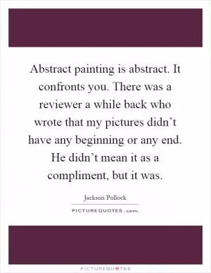 Abstract painting is abstract. It confronts you. There was a reviewer a while back who wrote that my pictures didn’t have any beginning or any end. He didn’t mean it as a compliment, but it was Picture Quote #1