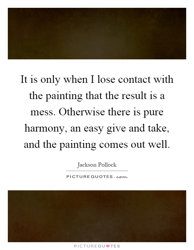 It is only when I lose contact with the painting that the result is a mess. Otherwise there is pure harmony, an easy give and take, and the painting comes out well Picture Quote #1