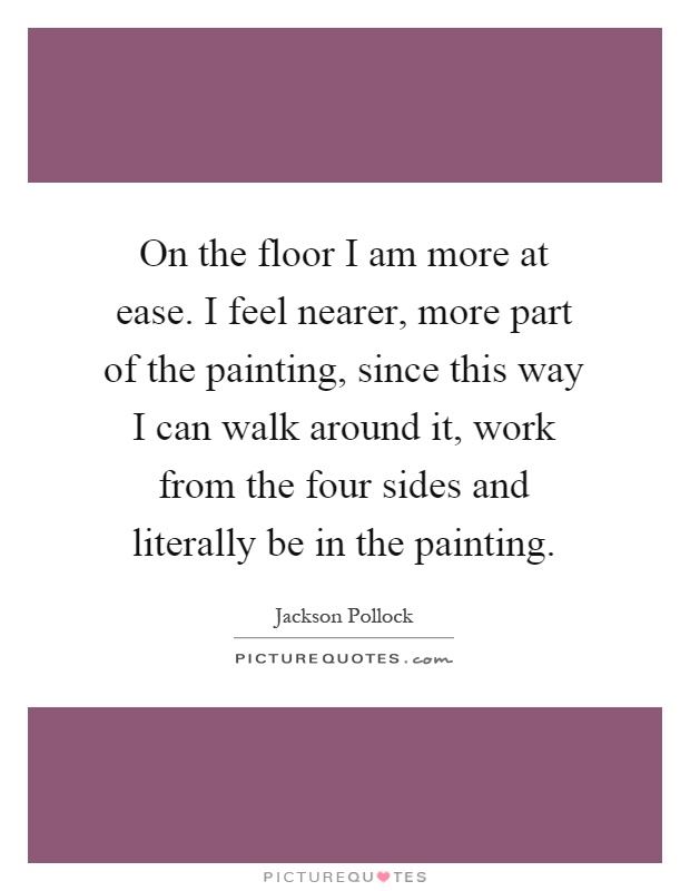 On the floor I am more at ease. I feel nearer, more part of the painting, since this way I can walk around it, work from the four sides and literally be in the painting Picture Quote #1