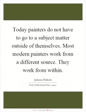Today painters do not have to go to a subject matter outside of themselves. Most modern painters work from a different source. They work from within Picture Quote #1