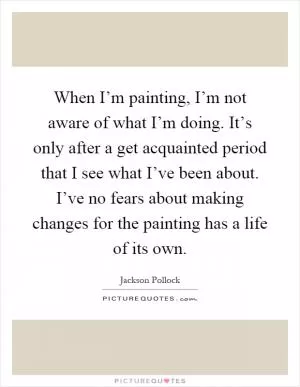 When I’m painting, I’m not aware of what I’m doing. It’s only after a get acquainted period that I see what I’ve been about. I’ve no fears about making changes for the painting has a life of its own Picture Quote #1