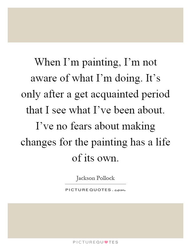 When I'm painting, I'm not aware of what I'm doing. It's only after a get acquainted period that I see what I've been about. I've no fears about making changes for the painting has a life of its own Picture Quote #1