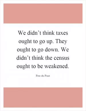 We didn’t think taxes ought to go up. They ought to go down. We didn’t think the census ought to be weakened Picture Quote #1