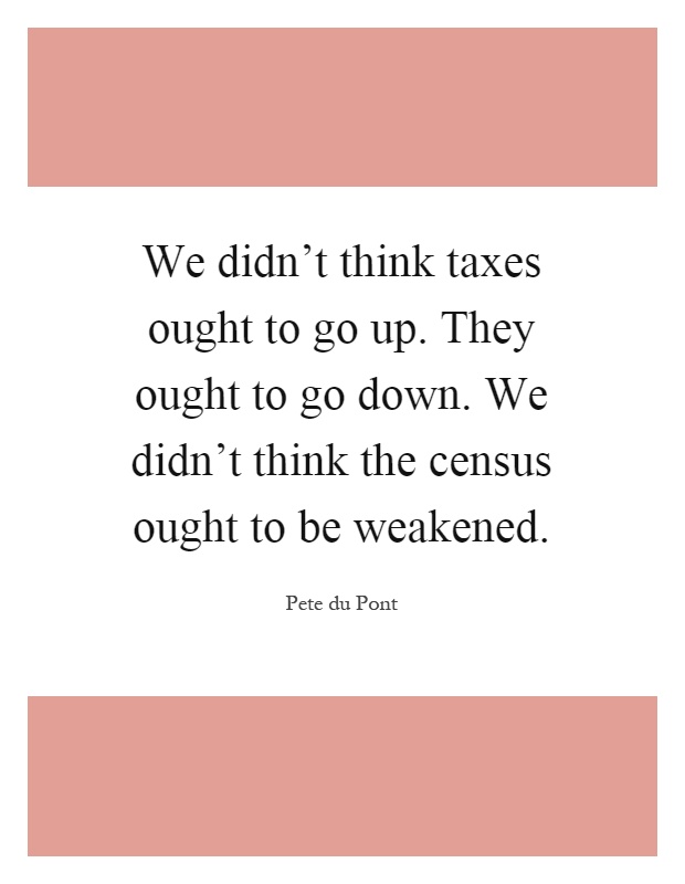 We didn't think taxes ought to go up. They ought to go down. We didn't think the census ought to be weakened Picture Quote #1