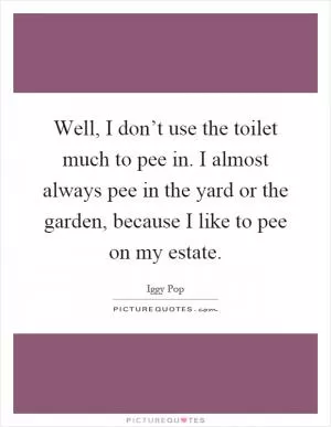 Well, I don’t use the toilet much to pee in. I almost always pee in the yard or the garden, because I like to pee on my estate Picture Quote #1