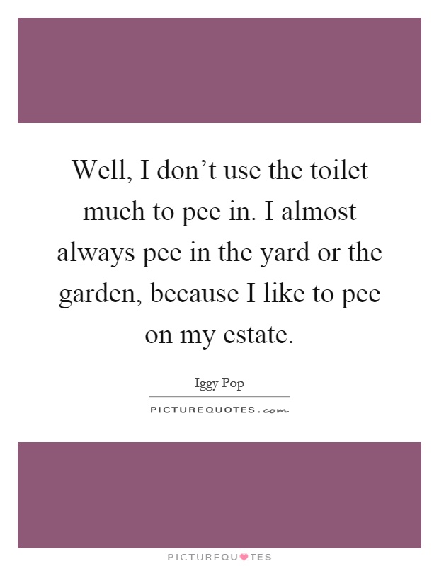 Well, I don't use the toilet much to pee in. I almost always pee in the yard or the garden, because I like to pee on my estate Picture Quote #1