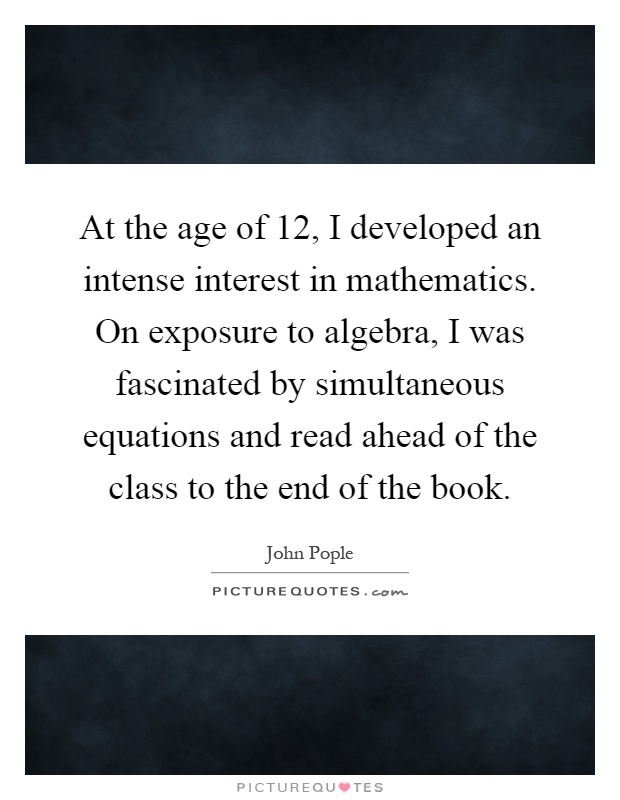 At the age of 12, I developed an intense interest in mathematics. On exposure to algebra, I was fascinated by simultaneous equations and read ahead of the class to the end of the book Picture Quote #1