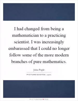 I had changed from being a mathematician to a practicing scientist. I was increasingly embarassed that I could no longer follow some of the more modern branches of pure mathematics Picture Quote #1