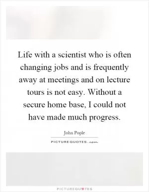 Life with a scientist who is often changing jobs and is frequently away at meetings and on lecture tours is not easy. Without a secure home base, I could not have made much progress Picture Quote #1